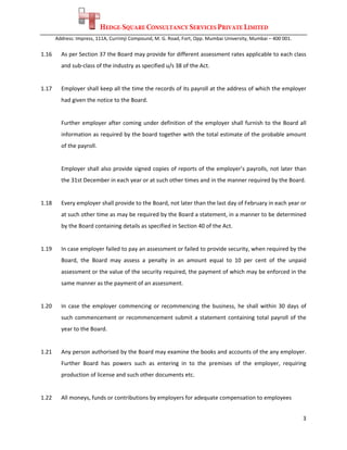 HEDGE-SQUARE CONSULTANCY SERVICES PRIVATE LIMITED
        Address: Impress, 111A, Currimji Compound, M. G. Road, Fort, Opp. Mumbai University, Mumbai – 400 001. 
 
1.16      As per Section 37 the Board may provide for different assessment rates applicable to each class 
          and sub‐class of the industry as specified u/s 38 of the Act. 
 
1.17      Employer shall keep all the time the records of its payroll at the address of which the employer 
          had given the notice to the Board. 
 
          Further  employer  after  coming  under  definition  of  the  employer  shall  furnish  to  the  Board  all 
          information as required by the board together with the total estimate of the probable amount 
          of the payroll. 
 
          Employer shall also provide signed  copies of reports of the employer’s payrolls, not later than 
          the 31st December in each year or at such other times and in the manner required by the Board.  
 
1.18      Every employer shall provide to the Board, not later than the last day of February in each year or 
          at such other time as may be required by the Board a statement, in a manner to be determined 
          by the Board containing details as specified in Section 40 of the Act. 
 
1.19      In case employer failed to pay an assessment or failed to provide security, when required by the 
          Board,  the  Board  may  assess  a  penalty  in  an  amount  equal  to  10  per  cent  of  the  unpaid 
          assessment or the value of the security required, the payment of which may be enforced in the 
          same manner as the payment of an assessment. 
 
1.20      In  case  the  employer  commencing  or  recommencing  the  business,  he  shall  within  30  days  of 
          such  commencement  or  recommencement  submit  a  statement  containing  total  payroll  of  the 
          year to the Board.  
 
1.21      Any person authorised by the Board may examine the books and accounts of the any employer. 
          Further  Board  has  powers  such  as  entering  in  to  the  premises  of  the  employer,  requiring 
          production of license and such other documents etc.  
 
1.22      All moneys, funds or contributions by employers for adequate compensation to employees 


                                                                                                                   3 
 
 