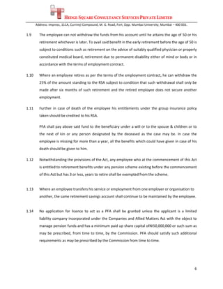 HEDGE-SQUARE CONSULTANCY SERVICES PRIVATE LIMITED
        Address: Impress, 111A, Currimji Compound, M. G. Road, Fort, Opp. Mumbai University, Mumbai – 400 001. 
 
1.9       The employee can not withdraw the funds from his account until he attains the age of 50 or his 
          retirement whichever is later. To avail said benefit in the early retirement before the age of 50 is 
          subject to conditions such as retirement on the advice of suitably qualified physician or properly 
          constituted medical board, retirement due to permanent disability either of mind or body or in 
          accordance with the terms of employment contract. 

1.10      Where an employee retires as per the terms of the employment contract, he can withdraw the 
          25% of the amount standing to the RSA subject to condition that such withdrawal shall only be 
          made  after  six  months  of  such  retirement  and  the  retired  employee  does  not  secure  another 
          employment. 

1.11      Further  in  case  of  death  of  the  employee  his  entitlements  under  the  group  insurance  policy 
          taken should be credited to his RSA. 

          PFA shall pay above said fund to the beneficiary under a will or to the spouse & children or to 
          the  next  of  kin  or  any  person  designated  by  the  deceased  as  the  case  may  be.  In  case  the 
          employee is missing for more than a year, all the benefits which could have given in case of his 
          death should be given to him. 

1.12      Notwithstanding the provisions of the Act, any employee who at the commencement of this Act 
          is entitled to retirement benefits under any pension scheme existing before the commencement 
          of this Act but has 3 or less, years to retire shall be exempted from the scheme. 
 
1.13      Where an employee transfers his service or employment from one employer or organisation to  
          another, the same retirement savings account shall continue to be maintained by the employee. 
 
1.14      No  application  for  licence  to  act  as  a  PFA  shall  be  granted  unless  the  applicant  is  a  limited 
          liability company incorporated under the Companies and Allied Matters Act with the object to 
          manage pension funds and has a minimum paid up share capital ofNI50,000,000 or such sum as 
          may  be  prescribed,  from  time  to  time,  by  the  Commission.  PFA  should  satisfy  such  additional 
          requirements as may be prescribed by the Commission from time to time. 
 




                                                                                                                      6 
 
 
