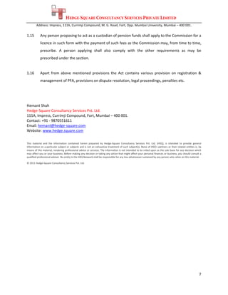 HEDGE-SQUARE CONSULTANCY SERVICES PRIVATE LIMITED
        Address: Impress, 111A, Currimji Compound, M. G. Road, Fort, Opp. Mumbai University, Mumbai – 400 001. 
 
1.15        Any person proposing to act as a custodian of pension funds shall apply to the Commission for a 
            licence in such form with the payment of such fees as the Commission may, from time to time, 
            prescribe.  A  person  applying  shall  also  comply  with  the  other  requirements  as  may  be 
            prescribed under the section. 
                          
1.16        Apart  from  above  mentioned  provisions  the  Act  contains  various  provision  on  registration  & 
            management of PFA, provisions on dispute resolution, legal proceedings, penalties etc. 
 
 
 
Hemant Shah                                                                                          
Hedge‐Square Consultancy Services Pvt. Ltd. 
111A, Impress, Currimji Compound, Fort, Mumbai – 400 001. 
Contact: +91 ‐ 9870551611 
Email: hemant@hedge‐square.com  
Website: www.hedge.square.com  
 

This  material  and  the  information  contained  herein  prepared  by  Hedge‐Square  Consultancy  Services  Pvt.  Ltd.  (HSQ),  is  intended  to  provide  general 
information on a particular subject or subjects and is not an exhaustive treatment of such subject(s). None of HSQ’s partners or their related entities is, by 
means of this material, rendering professional advice or services. The information is not intended to be relied upon as the sole basis for any decision which 
may affect you or your business. Before making any decision or taking any action that might affect your personal finances or business, you should consult a 
qualified professional adviser. No entity in the HSQ Network shall be responsible for any loss whatsoever sustained by any person who relies on this material.  

© 2011 Hedge‐Square Consultancy Services Pvt. Ltd.     
 




                                                                                                                                                                 7 
 
 