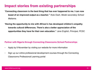 Impact stories from existing partnerships
“Connecting classroom is the best thing that has ever happened to me. I can now
    boast of an improved output as a teacher.” Kola Oseh, Model secondary School
    Maitama.

‘Having the opportunity to mix with African’s has developed children’s empathy
    towards cultural differences. There’s also a better appreciation of the
    opportunities they have for their own education.’’ Jane English, Principal, PCSC




Partner with Nigeria through Connecting Classrooms School Partnerships

-   Apply by 9 November by visiting our website for more information

-   Sign up our online professional development courses through the Connecting
    Classrooms Professional Learning portal




www.britishcouncil.org                                                                 10
 