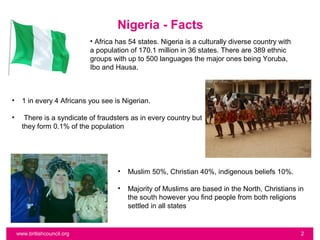 Nigeria - Facts
                             • Africa has 54 states. Nigeria is a culturally diverse country with
                             a population of 170.1 million in 36 states. There are 389 ethnic
                             groups with up to 500 languages the major ones being Yoruba,
                             Ibo and Hausa.



•     1 in every 4 Africans you see is Nigerian.

•      There is a syndicate of fraudsters as in every country but
      they form 0.1% of the population




                                      •   Muslim 50%, Christian 40%, indigenous beliefs 10%.

                                      •   Majority of Muslims are based in the North, Christians in
                                          the south however you find people from both religions
                                          settled in all states


    www.britishcouncil.org                                                                          2
 