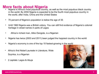 More facts about Nigeria
 •   Nigeria is Africa’s most populous country, as well as the most populous black country
     in the world. By 2050 Nigeria is expected to be the fourth most populous country in
     the world, after India, China and the United States

 •   70 percent of Nigeria’s population is below the age of 35

 •   Until 1960 Nigeria was a British colony. You can still find evidence of Nigeria’s colonial
     heritage in street names in parts of Lagos

 •      Africa’s richest man, Aliko Dangote, is a Nigerian

 •   Nigeria has twice (2003 and 2011) been judged the happiest country in the world

 •   Nigeria’s economy is one of the top 10 fastest-growing in the world


 •   Africa’s first Nobel Laureate in Literature, Wole
     Soyinka, is a Nigerian

 •   2 capitals: Lagos & Abuja




 www.britishcouncil.org                                                                           3
 