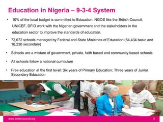 Education in Nigeria – 9-3-4 System
•      10% of the local budget is committed to Education. NGOS like the British Council,
       UNICEF, DFID work with the Nigerian government and the stakeholders in the
       education sector to improve the standards of education.

•     72,672 schools managed by Federal and State Ministries of Education (54,434 basic and
      18,238 secondary)

•     Schools are a mixture of government, private, faith based and community based schools

•     All schools follow a national curriculum

•     Free education at the first level: Six years of Primary Education; Three years of Junior
      Secondary Education




    www.britishcouncil.org                                                                       5
 