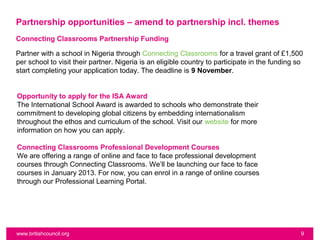 Partnership opportunities – amend to partnership incl. themes
Connecting Classrooms Partnership Funding

Partner with a school in Nigeria through Connecting Classrooms for a travel grant of £1,500
per school to visit their partner. Nigeria is an eligible country to participate in the funding so
start completing your application today. The deadline is 9 November.


Opportunity to apply for the ISA Award
The International School Award is awarded to schools who demonstrate their
commitment to developing global citizens by embedding internationalism
throughout the ethos and curriculum of the school. Visit our website for more
information on how you can apply.

Connecting Classrooms Professional Development Courses
We are offering a range of online and face to face professional development
courses through Connecting Classrooms. We’ll be launching our face to face
courses in January 2013. For now, you can enrol in a range of online courses
through our Professional Learning Portal.




www.britishcouncil.org                                                                           9
 