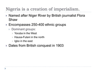 Nigeria is a creation of imperialism.Named after Niger River by British journalist Flora ShawEncompasses 250-400 ethnic groupsDominant groups:Yoruba in the WestHausa-Fulani in the northIgbo in the eastDates from British conquest in 1903