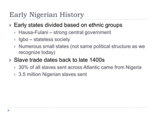 Early Nigerian HistoryEarly states divided based on ethnic groupsHausa-Fulani – strong central governmentIgbo – stateless society Numerous small states (not same political structure as we recognize today)Slave trade dates back to late 1400s30% of all slaves sent across Atlantic came from Nigeria3.5 million Nigerian slaves sent 