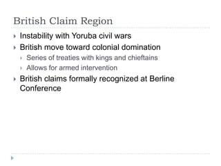 British Claim RegionInstability with Yoruba civil warsBritish move toward colonial domination Series of treaties with kings and chieftainsAllows for armed interventionBritish claims formally recognized at Berline Conference