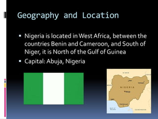 Geography and Location
 Nigeria is located inWest Africa, between the
countries Benin and Cameroon, and South of
Niger, it is North of the Gulf of Guinea
 Capital: Abuja, Nigeria
 