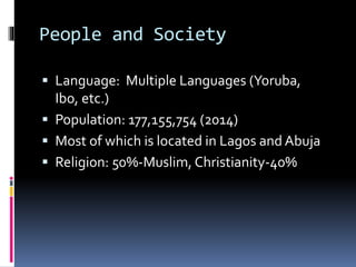 People and Society
 Language: Multiple Languages (Yoruba,
Ibo, etc.)
 Population: 177,155,754 (2014)
 Most of which is located in Lagos and Abuja
 Religion: 50%-Muslim, Christianity-40%
 