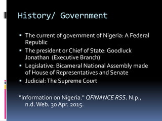 History/ Government
 The current of government of Nigeria: A Federal
Republic
 The president or Chief of State: Goodluck
Jonathan (Executive Branch)
 Legislative: Bicameral National Assembly made
of House of Representatives and Senate
 Judicial:The Supreme Court
"Information on Nigeria." QFINANCE RSS. N.p.,
n.d.Web. 30 Apr. 2015.
 