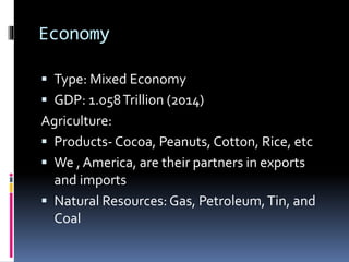 Economy
 Type: Mixed Economy
 GDP: 1.058Trillion (2014)
Agriculture:
 Products- Cocoa, Peanuts, Cotton, Rice, etc
 We , America, are their partners in exports
and imports
 Natural Resources: Gas, Petroleum,Tin, and
Coal
 