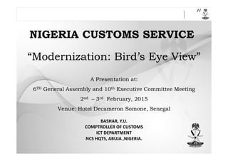 “Modernization: Bird’s Eye View”“Modernization: Bird’s Eye View”
A Presentation at:A Presentation at:
NIGERIA CUSTOMS SERVICENIGERIA CUSTOMS SERVICE
A Presentation at:A Presentation at:
66THTH General Assembly and 10General Assembly and 10thth Executive Committee MeetingExecutive Committee Meeting
22ndnd –– 33rdrd February, 2015February, 2015
Venue: HotelVenue: Hotel DecameronDecameron SomoneSomone, Senegal, Senegal
BASHAR, Y.U.
COMPTROLLER OF CUSTOMS
ICT DEPARTMENT
NCS HQTS, ABUJA ,NIGERIA.
 