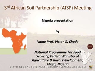 3rd African Soil Partnership (AfSP) Meeting
Nigeria presentation
by
Name Prof. Victor O. Chude
National Programme For Food
Security, Federal Ministry of
Agriculture & Rural Development,
Abuja, Nigeria
 