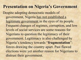 Presentation on Nigeria’s Government
Despite adopting democratic models of
government, Nigeria has not established a
legitimate government in the eyes of its people.
Frequent changes of regimes, corruption, and low
levels of social services are some reasons for
Nigerians to question the legitimacy of their
government. Legitimacy is also challenged by
Nigeria’s tendency towards “fragmentation”:
forces drawing the country apart. Past flawed
elections were yet another reason for Nigerians to
distrust their government.
 