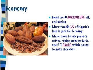 Economy
             Based on (8) AGRICULTURE, oil,
              and mining
             More than (9) 1/2 of Nigeria’s
              land is good for farming
             Major crops include peanuts,
              cotton, rubber, palm products,
              and (10) CACAO, which is used
              to make chocolate.
 