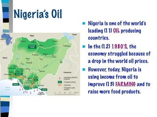 Nigeria’s Oil
                   Nigeria is one of the world’s
                    leading (11) OIL producing
                    countries.
                   In the (12) 1980’S, the
                    economy struggled because of
                    a drop in the world oil prices.
                   However, today, Nigeria is
                    using income from oil to
                    improve (13) FARMING and to
                    raise more food products.
 