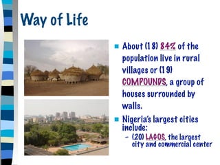 Way of Life
                 About (18) 84% of the
                  population live in rural
                  villages or (19)
                  COMPOUNDS, a group of
                  houses surrounded by
                  walls.
                 Nigeria’s largest cities
                  include:
                  – (20) LAGOS, the largest
                    city and commercial center
 