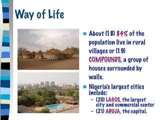 Way of Life
                 About (18) 84% of the
                  population live in rural
                  villages or (19)
                  COMPOUNDS, a group of
                  houses surrounded by
                  walls.
                 Nigeria’s largest cities
                  include:
                  – (20) LAGOS, the largest
                    city and commercial center
                  – (21) ABUJA, the capital.
 