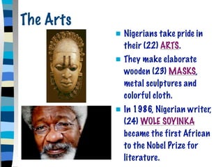 The Arts
              Nigerians take pride in
               their (22) ARTS.
              They make elaborate
               wooden (23) MASKS,
               metal sculptures and
               colorful cloth.
              In 1986, Nigerian writer,
               (24) WOLE SOYINKA
               became the first African
               to the Nobel Prize for
               literature.
 