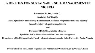 PRIORITIES FOR SUSTAINABLE SOIL MANAGEMENT IN
NIGERIA
Professor CHUDE, Victor O.
Specialist: Soil Fertility
Head, Agriculture Productivity Enhancement, National Programme for Food Security
Federal Ministry of Agriculture, Nigeria
and
Professor ODUNZE Azubuike Chidowe
Specialist: Soil & Water Conservation/Land use Management
Department of Soil Science/ IAR, Faculty of Agriculture, Ahmadu Bello University, Zaria, Nigeria
Presentation for the African Regional Soil Partnership Workshop, 20-22nd May. Ghana
 