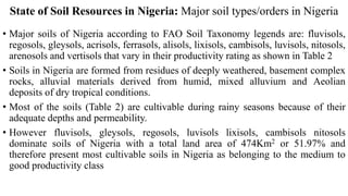 State of Soil Resources in Nigeria: Major soil types/orders in Nigeria
• Major soils of Nigeria according to FAO Soil Taxonomy legends are: fluvisols,
regosols, gleysols, acrisols, ferrasols, alisols, lixisols, cambisols, luvisols, nitosols,
arenosols and vertisols that vary in their productivity rating as shown in Table 2
• Soils in Nigeria are formed from residues of deeply weathered, basement complex
rocks, alluvial materials derived from humid, mixed alluvium and Aeolian
deposits of dry tropical conditions.
• Most of the soils (Table 2) are cultivable during rainy seasons because of their
adequate depths and permeability.
• However fluvisols, gleysols, regosols, luvisols lixisols, cambisols nitosols
dominate soils of Nigeria with a total land area of 474Km2 or 51.97% and
therefore present most cultivable soils in Nigeria as belonging to the medium to
good productivity class
 