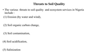 Threats to Soil Quality
• The various threats to soil quality and ecosystem services in Nigeria
include :
(1) Erosion (by water and wind),
(2) Soil organic carbon change,
(3) Soil contamination,
(4) Soil acidification,
(5) Salinization
 