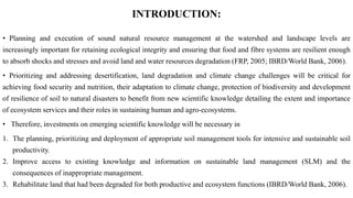 INTRODUCTION:
• Planning and execution of sound natural resource management at the watershed and landscape levels are
increasingly important for retaining ecological integrity and ensuring that food and fibre systems are resilient enough
to absorb shocks and stresses and avoid land and water resources degradation (FRP, 2005; IBRD/World Bank, 2006).
• Prioritizing and addressing desertification, land degradation and climate change challenges will be critical for
achieving food security and nutrition, their adaptation to climate change, protection of biodiversity and development
of resilience of soil to natural disasters to benefit from new scientific knowledge detailing the extent and importance
of ecosystem services and their roles in sustaining human and agro-ecosystems.
• Therefore, investments on emerging scientific knowledge will be necessary in
1. The planning, prioritizing and deployment of appropriate soil management tools for intensive and sustainable soil
productivity.
2. Improve access to existing knowledge and information on sustainable land management (SLM) and the
consequences of inappropriate management.
3. Rehabilitate land that had been degraded for both productive and ecosystem functions (IBRD/World Bank, 2006).
 