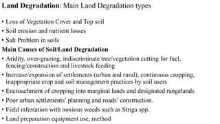 Land Degradation: Main Land Degradation types
• Loss of Vegetation Cover and Top soil
• Soil erosion and nutrient losses
• Salt Problem in soils
Main Causes of Soil/Land Degradation
• Aridity, over-grazing, indiscriminate tree/vegetation cutting for fuel,
fencing/construction and livestock feeding
• Increase/expansion of settlements (urban and rural), continuous cropping,
inappropriate crop and soil management practices by soil users
• Encroachment of cropping into marginal lands and designated rangelands
• Poor urban settlements’ planning and roads’ construction.
• Field infestation with noxious weeds such as Striga spp.
• Land preparation equipment use, method
 