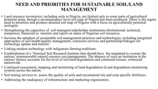 NEED AND PRIORITIES FOR SUSTAINABLE SOIL/LAND
MANAGEMENT
• Land resource inventories; including soils in Nigeria, are limited only to some parts of agricultural
potential areas, though a reconnaissance level soil map of Nigeria has been produced. There is the urgent
need to prioritize and produce detailed soil map of Nigeria with a focus on agriculturally potential
ecologies.
• Strengthening the capacities of soil managers/stakeholder institutions (Institutional, technical,
manpower, financial) to monitor and report on status of Nigerian soil resources.
• Increase the adoption of sustainable soil management practices and technologies; including integrated
approaches of soil health/quality management, extension services and partnership/linkages for
technology update and transfer.
• Linking modern technology with indigenous farming traditions.
• Establishment of a ‘National Soil Research Institute that should have the mandated to oversee the
nations’ nonrenewable natural resource use/management. The absence of such an institution in the
nations’ history accounts for the level of soil/land degradation and continued misuse, witnessed
nationwide.
• Continued assessment, mapping and monitoring of land degradation (Land degradation monitoring
system) across the nation.
• Soil testing services to assess the quality of soils and recommend site and crop specific fertilizers .
• Addressing the inadequacy of infrastructure and marketing organization.
 