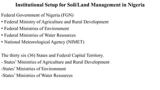Institutional Setup for Soil/Land Management in Nigeria
Federal Government of Nigeria (FGN)
• Federal Ministry of Agriculture and Rural Development
• Federal Ministries of Environment
• Federal Ministries of Water Resources
• National Meteorological Agency (NIMET)
The thirty six (36) States and Federal Capital Territory.
- States’ Ministries of Agriculture and Rural Development
-States’ Ministries of Environment
-States’ Ministries of Water Resources
 