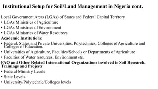 Institutional Setup for Soil/Land Management in Nigeria cont.
Local Government Areas (LGAs) of States and Federal Capital Territory
• LGAs Ministries of Agriculture
• LGAs Ministries of Environment
• LGAs Ministries of Water Resources
Academic Institutions:
• Federal, States and Private Universities, Polytechnics, Colleges of Agriculture and
Colleges of Education.
• Universities of Agriculture, Faculties/Schools or Departments of Agriculture
• Faculties of Water resources, Environment etc.
FAO and Other Related International Organizations involved in Soil Research,
Trainings and Projects
• Federal Ministry Levels
• State Levels
• University/Polytechnic/Colleges levels
 