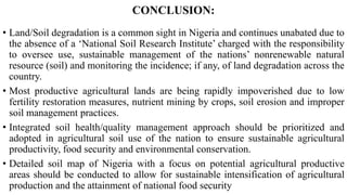 CONCLUSION:
• Land/Soil degradation is a common sight in Nigeria and continues unabated due to
the absence of a ‘National Soil Research Institute’ charged with the responsibility
to oversee use, sustainable management of the nations’ nonrenewable natural
resource (soil) and monitoring the incidence; if any, of land degradation across the
country.
• Most productive agricultural lands are being rapidly impoverished due to low
fertility restoration measures, nutrient mining by crops, soil erosion and improper
soil management practices.
• Integrated soil health/quality management approach should be prioritized and
adopted in agricultural soil use of the nation to ensure sustainable agricultural
productivity, food security and environmental conservation.
• Detailed soil map of Nigeria with a focus on potential agricultural productive
areas should be conducted to allow for sustainable intensification of agricultural
production and the attainment of national food security
 