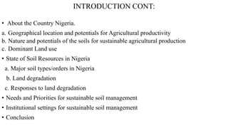 INTRODUCTION CONT:
• About the Country Nigeria.
a. Geographical location and potentials for Agricultural productivity
b. Nature and potentials of the soils for sustainable agricultural production
c. Dominant Land use
• State of Soil Resources in Nigeria
a. Major soil types/orders in Nigeria
b. Land degradation
c. Responses to land degradation
• Needs and Priorities for sustainable soil management
• Institutional settings for sustainable soil management
• Conclusion
 