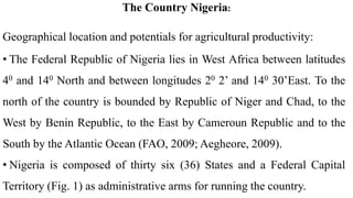 The Country Nigeria:
Geographical location and potentials for agricultural productivity:
• The Federal Republic of Nigeria lies in West Africa between latitudes
40 and 140 North and between longitudes 20 2’ and 140 30’East. To the
north of the country is bounded by Republic of Niger and Chad, to the
West by Benin Republic, to the East by Cameroun Republic and to the
South by the Atlantic Ocean (FAO, 2009; Aegheore, 2009).
• Nigeria is composed of thirty six (36) States and a Federal Capital
Territory (Fig. 1) as administrative arms for running the country.
 