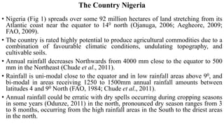 The Country Nigeria
• Nigeria (Fig 1) spreads over some 92 million hectares of land stretching from its
Atlantic coast near the equator to 140 north (Ojanuga, 2006; Aegheore, 2009;
FAO, 2009).
• The country is rated highly potential to produce agricultural commodities due to a
combination of favourable climatic conditions, undulating topography, and
cultivable soils.
• Annual rainfall decreases Northwards from 4000 mm close to the equator to 500
mm in the Northeast (Chude et al., 2011).
• Rainfall is uni-modal close to the equator and in low rainfall areas above 90, and
bi-modal in areas receiving 1250 to 1500mm annual rainfall amounts between
latitudes 4 and 90 North (FAO, 1984; Chude et al., 2011).
• Annual rainfall could be erratic with dry spells occurring during cropping seasons
in some years (Odunze, 2011) in the north, pronounced dry season ranges from 3
to 8 months, occurring from the high rainfall areas in the South to the driest areas
in the north.
 