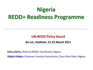 NigeriaREDD+ Readiness Programme UN-REDD Policy Board Da Lat, VietNam, 21-22 March 2011 Salisu Dahiru, National REDD+ Coordinator, Nigeria Odigha Odigha, Chairman, Forestry Commission, Cross River State, Nigeria 