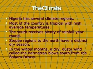 The Climate Nigeria has several climate regions. Most of the country is tropical with high average temperatures.  The south receives plenty of rainfall year-round.  Steppe regions to the north have a distinct dry season. In the winter months, a dry, dusty wind called the harmattan blows south from the Sahara Desert.  