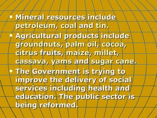 Mineral resources include  petroleum ,  coal  and  tin .  Agricultural products include  groundnuts ,  palm oil ,  cocoa ,  citrus  fruits,  maize ,  millet ,  cassava ,  yams  and  sugar cane . The Government is trying to improve the delivery of social services including health and education. The public sector is being reformed.  