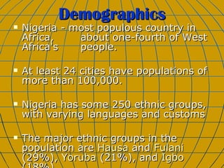 Demographics Nigeria - most populous country in Africa,  about one-fourth of West Africa's  people.  At least 24 cities have populations of more than 100,000.  Nigeria has some 250 ethnic groups, with varying languages and customs The major ethnic groups in the population are  Hausa  and  Fulani  (29%),  Yoruba  (21%), and  Igbo  (18%). 
