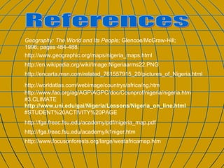 http://www.geographic.org/maps/nigeria_maps.html References http://en.wikipedia.org/wiki/Image:Nigeriaarms22.PNG http://encarta.msn.com/related_761557915_20/pictures_of_Nigeria.html http://worldatlas.com/webimage/countrys/africa/ng.htm http://www.fao.org/ag/AGP/AGPC/doc/Counprof/nigeria/nigeria.htm#3.CLIMATE http://www.uni.edu/gai/Nigeria/Lessons/Nigeria_on_line.html #STUDENT%20ACTIVITY%20PAGE http://fga.freac.fsu.edu/academy/pdf/nigeria_map.pdf Geography: The World and Its People;  Glencoe/McGraw-Hill; 1996; pages 484-488. http://fga.freac.fsu.edu/academy/k1niger.htm http://www.focusonforests.org/large/westafricamap.htm 