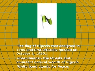 The flag of  Nigeria  was designed in  1959  and first officially hoisted on  October 1 ,  1960 .  Green bands - the forests and abundant natural wealth of Nigeria  White band stands for Peace. 