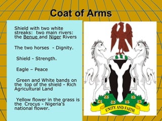 Coat of Arms Shield with two white streaks:  two main rivers: the  Benue  and  Niger  Rivers The two horses  - Dignity.  Shield - Strength.  Eagle – Peace Green and White bands on the  top of the shield - Rich Agricultural Land  Yellow flower in the grass is the  Crocus - Nigeria's national flower. 