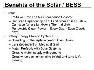 Benefits of the Solar / BESS
• Solar
– Pollution Free and No Greenhouse Gasses
– Reduced Dependency on Oil and other Fossil Fuels –
Can save for use by Nigeria Thermal Units
– Renewable Clean Power – Every Day – Even Cloudy
days
• Battery Energy Storage Systems
– Speeding up the replacement of Fossil Fuels
– Less dependent on Electrical Grid
– Match Perfectly with Solar Systems
– Great to match supply with demand
– Great when sun isn’t shining (night) and wind isn’t
blowing
 
