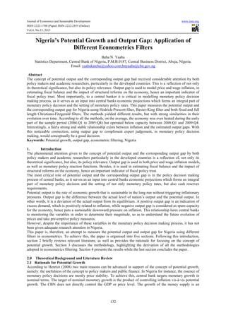 Journal of Economics and Sustainable Development www.iiste.org
ISSN 2222-1700 (Paper) ISSN 2222-2855 (Online)
Vol.4, No.13, 2013
132
Nigeria’s Potential Growth and Output Gap: Application of
Different Econometrics Filters
Baba N. Yaaba
Statistics Department, Central Bank of Nigeria, P.M.B.0187, Central Business District, Abuja, Nigeria.
Email: yaabakatcha@yahoo.com;bnyaaba@cbn.gov.ng
Abstract
The concept of potential output and the corresponding output gap had received considerable attention by both
policy makers and academic researchers, particularly in the developed countries. This is a reflection of not only
its theoretical significance, but also its policy relevance. Output gap is used to model price and wage inflation, in
estimating fiscal balance and the impact of structural reforms on the economy, hence an important indicator of
fiscal policy trust. Most importantly, to a central banker it is critical in modelling monetary policy decision
making process, as it serves as an input into central banks economic projections which forms an integral part of
monetary policy decision and the setting of monetary policy rates. This paper measures the potential output and
the corresponding output gap for Nigeria using Hodrick-Prescott filter, Baxter-King filter and both fixed and full
length Christiano-Fitzgerald filters. The methods yielded different results, but with strong similarities in their
evolution over time. According to all the methods, on the average, the economy was over heated during the early
part of the sample period (2004:Q1 to 2005:Q4) but operated below capacity between 2008:Q1 and 2009:Q4.
Interestingly, a fairly strong and stable relationship exists between inflation and the estimated output gaps. With
this noticeable connection, using output gap to compliment expert judgement, in monetary policy decision
making, would conceptually be a good decision.
Keywords: Potential growth, output gap, econometric filtering, Nigeria
1. Introduction
The phenomenal attention given to the concept of potential output and the corresponding output gap by both
policy makers and academic researchers particularly in the developed countries is a reflection of, not only its
theoretical significance, but also, its policy relevance. Output gap is used in both price and wage inflation models,
as well as monetary policy reaction functions. Besides, it is used in estimating fiscal balance and the impact of
structural reforms on the economy, hence an important indicator of fiscal policy trust.
The most critical role of potential output and the corresponding output gap is in the policy decision making
process of central banks, as it serves as an input into central banks economic projections which forms an integral
part of monetary policy decision and the setting of not only monetary policy rates, but also cash reserves
requirements.
Potential output is the rate of economic growth that is sustainable in the long run without triggering inflationary
pressures. Output gap is the difference between the actual level of nation’s output and the potential output. In
other words, it is a deviation of the actual output from its equilibrium. A positive output gap is an indication of
excess demand, which is positively related to inflation, while negative output gap is considered as spare capacity
for the economy, hence puts a sustainable downward pressure on inflation. This relationship lures central banks
to monitoring the variables in order to determine their magnitude, so as to understand the future evolution of
prices and take pre-emptive policy measures.
However, despite the importance of these variables in the monetary policy decision making process, it has not
been given adequate research attention in Nigeria.
This paper is, therefore, an attempt to measure the potential output and output gap for Nigeria using different
filters in econometrics. To achieve this, the paper is organised into five sections. Following this introduction,
section 2 briefly reviews relevant literature, as well as provides the rationale for focusing on the concept of
potential growth. Section 3 discusses the methodology, highlighting the derivation of all the methodologies
adopted in econometrics filtering. Section 4 presents the results while the last section concludes the paper.
2.0 Theoretical Background and Literature Review
2.1 Rationale for Potential Growth
According to Henriot (2008) two main reasons can be advanced in support of the concept of potential growth,
namely: the usefulness of the concept to policy makers and public finance. In Nigeria for instance, the essence of
monetary policy decisions are mostly price stability. To achieve this, central bank targets monetary growth in
nominal terms. The target of nominal monetary growth is the product of controlling inflation vis-à-vis potential
growth. The CBN does not directly control the GDP or price level. The growth of the money supply is an
 