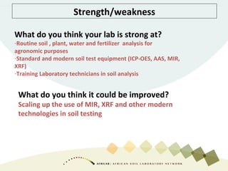Strength/weakness
What do you think your lab is strong at?
-Routine soil , plant, water and fertilizer analysis for
agronomic purposes
-Standard and modern soil test equipment (ICP-OES, AAS, MIR,
XRF)
-Training Laboratory technicians in soil analysis
What do you think it could be improved?
Scaling up the use of MIR, XRF and other modern
technologies in soil testing
 