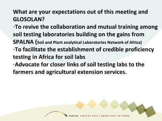 What are your expectations out of this meeting and
GLOSOLAN?
-To revive the collaboration and mutual training among
soil testing laboratories building on the gains from
SPALNA (Soil and Plant analytical Laboratories Network of Africa)
-To facilitate the establishment of credible proficiency
testing in Africa for soil labs
-Advocate for closer links of soil testing labs to the
farmers and agricultural extension services.
 