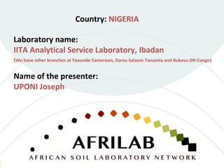 Laboratory name:
IITA Analytical Service Laboratory, Ibadan
(We have other branches at Yaounde Cameroon, Dares-Salaam Tanzania and Bukavu DR-Congo)
Country: NIGERIA
Name of the presenter:
UPONI Joseph
 