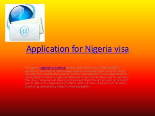Application for Nigeria visa
For urgent nigeria visa services applications which carry a tight deadline,
we offer a Pre-Check service to save applicants valuable time. Once you have
collected the required documents for your visa application and completed the
visa application form, simply scan these items and email them over to our team.
One of our experienced Visa Consultants will check the documents and contact
you to advise of any potential problems within 3 hours of receipt of the email,
preventing unnecessary delays to your application.

 