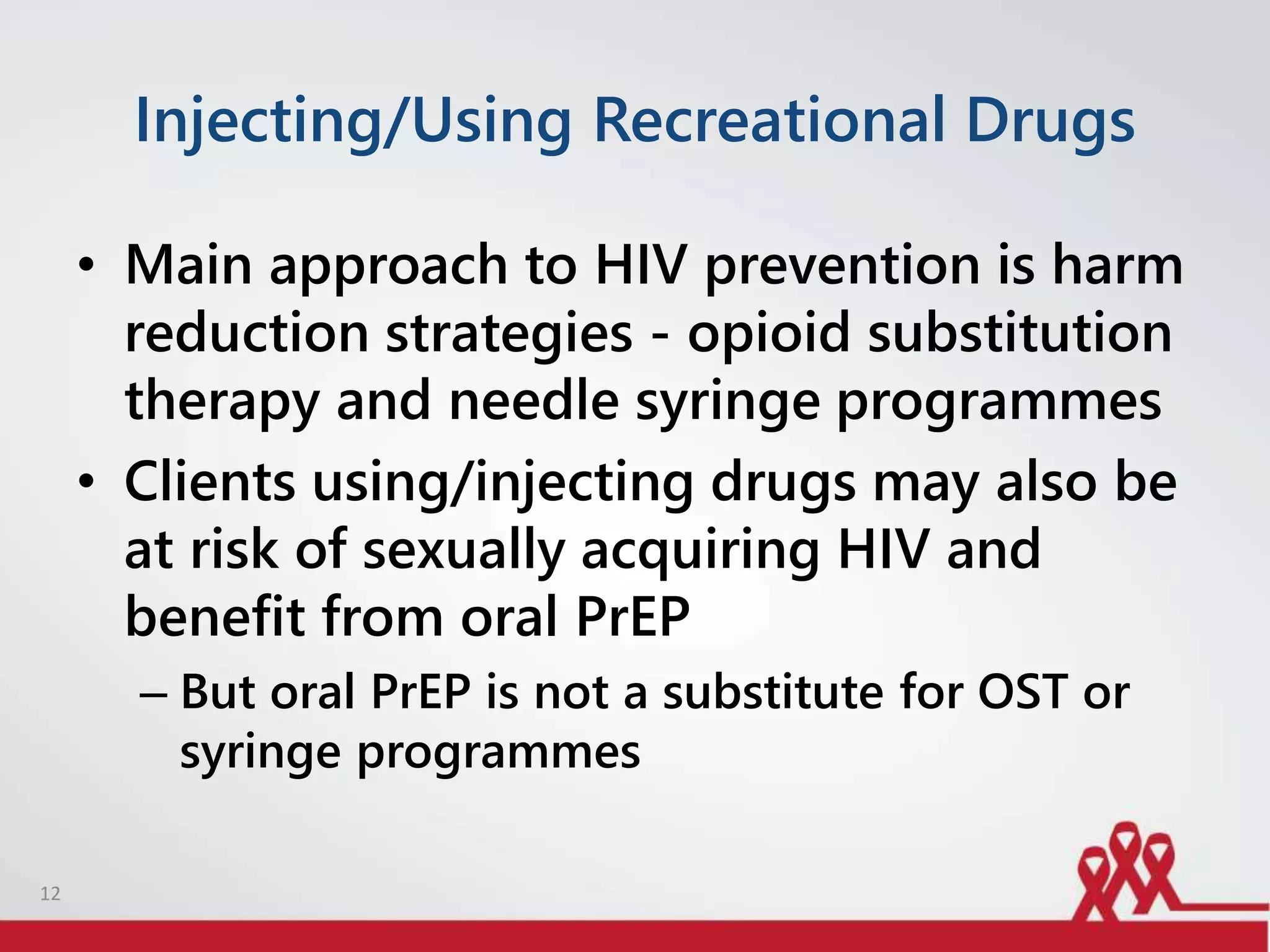 Injecting/Using Recreational Drugs
• Main approach to HIV prevention is harm
reduction strategies - opioid substitution
therapy and needle syringe programmes
• Clients using/injecting drugs may also be
at risk of sexually acquiring HIV and
benefit from oral PrEP
– But oral PrEP is not a substitute for OST or
syringe programmes
12
 