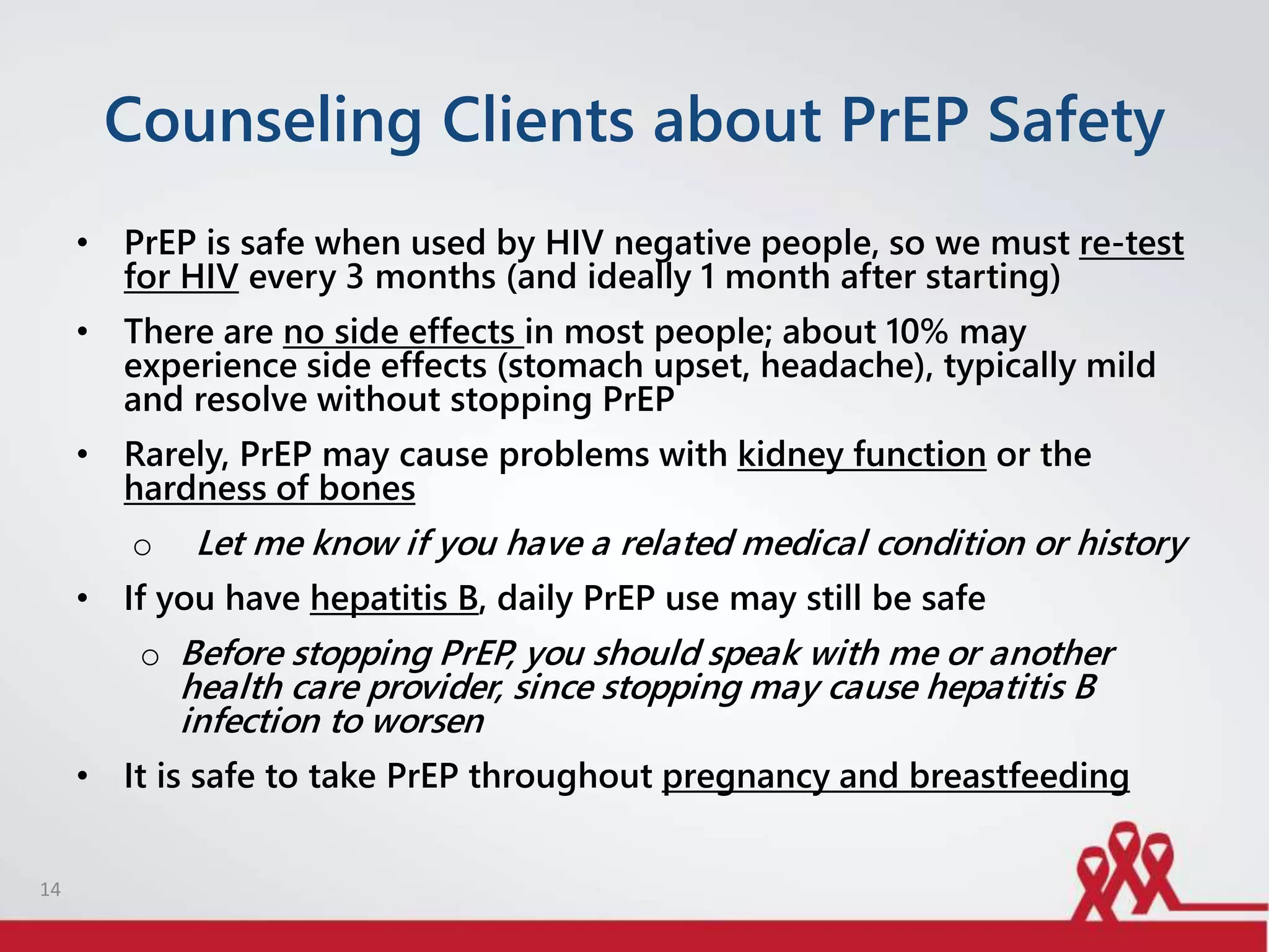 Counseling Clients about PrEP Safety
• PrEP is safe when used by HIV negative people, so we must re-test
for HIV every 3 months (and ideally 1 month after starting)
• There are no side effects in most people; about 10% may
experience side effects (stomach upset, headache), typically mild
and resolve without stopping PrEP
• Rarely, PrEP may cause problems with kidney function or the
hardness of bones
o Let me know if you have a related medical condition or history
• If you have hepatitis B, daily PrEP use may still be safe
o Before stopping PrEP, you should speak with me or another
health care provider, since stopping may cause hepatitis B
infection to worsen
• It is safe to take PrEP throughout pregnancy and breastfeeding
14
 